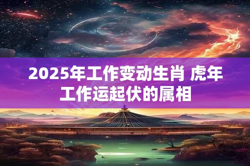 2025年工作变动生肖 虎年工作运起伏的属相