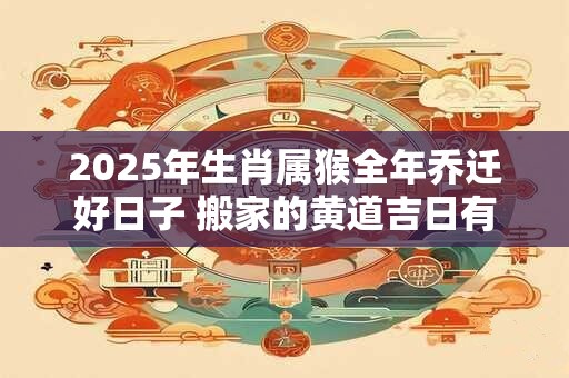 2025年生肖属猴全年乔迁好日子 搬家的黄道吉日有几天 2025年生肖属猴全年乔迁好日子 搬家的黄道吉日有几天