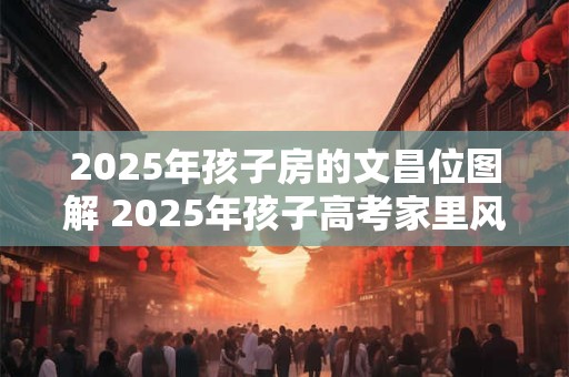 2025年孩子房的文昌位图解 2025年孩子高考家里风水