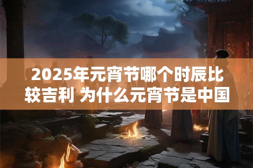 2025年元宵节哪个时辰比较吉利 为什么元宵节是中国情人节