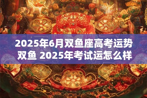2025年6月双鱼座高考运势 双鱼 2025年考试运怎么样 2025年6月双鱼座高考运势 双鱼 2025年考试运怎么样