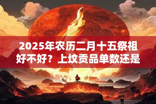 2025年农历二月十五祭祖好不好？上坟贡品单数还是双数？