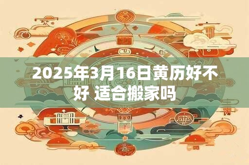 2025年3月16日黄历好不好 适合搬家吗 2025年3月16日黄历好不好 适合搬家吗