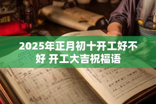 2025年正月初十开工好不好 开工大吉祝福语