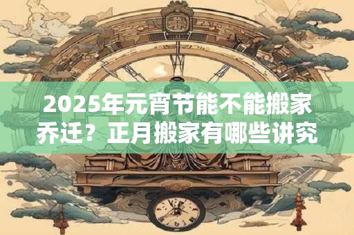 2025年元宵节能不能搬家乔迁？正月搬家有哪些讲究？