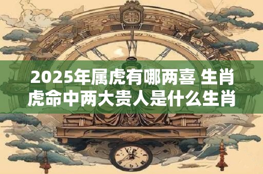 2025年属虎有哪两喜 生肖虎命中两大贵人是什么生肖