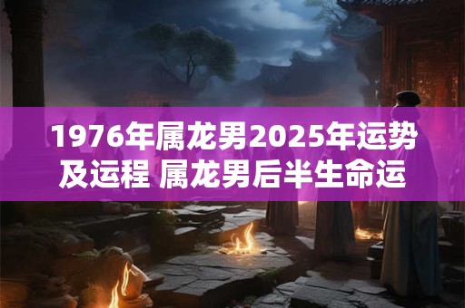 1976年属龙男2025年运势及运程 属龙男后半生命运如何