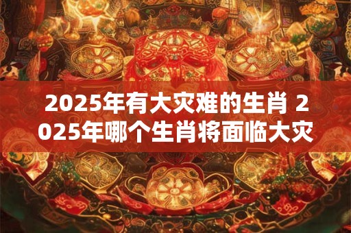 2025年有大灾难的生肖 2025年哪个生肖将面临大灾难