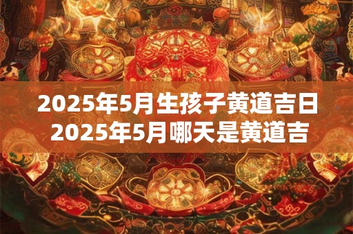 2025年5月生孩子黄道吉日 2025年5月哪天是黄道吉日生孩子