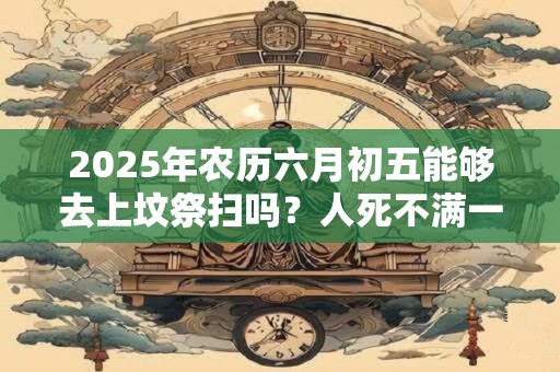 2025年农历六月初五能够去上坟祭扫吗?人死不满一年不能看墓地吗? 2025年农历六月初五能够去上坟祭扫吗?人死不满一年不能看墓地吗?