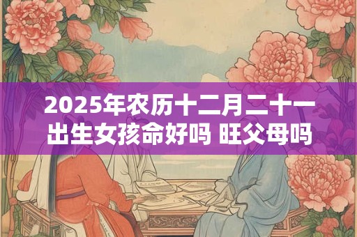 2025年农历十二月二十一出生女孩命好吗 旺父母吗 2025年农历十二月二十一出生女孩命好吗 旺父母吗