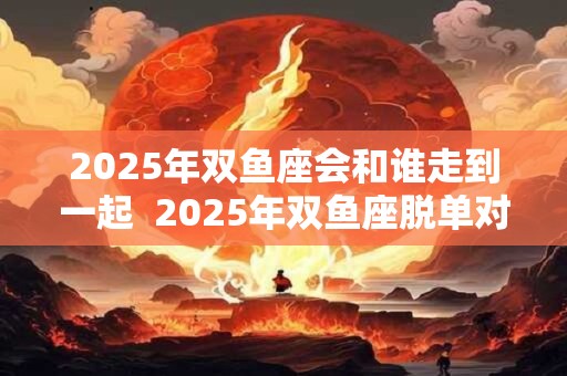 2025年双鱼座会和谁走到一起  2025年双鱼座脱单对象是谁
