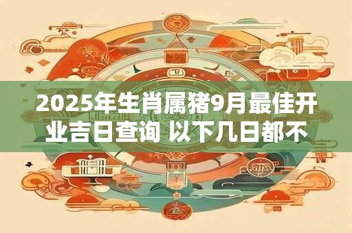 2025年生肖属猪9月最佳开业吉日查询 以下几日都不错
