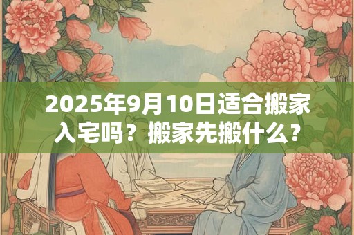 2025年9月10日适合搬家入宅吗?搬家先搬什么? 2025年9月10日适合搬家入宅吗?搬家先搬什么?
