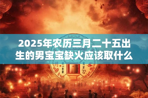 2025年农历三月二十五出生的男宝宝缺火应该取什么名字,取名宜用字