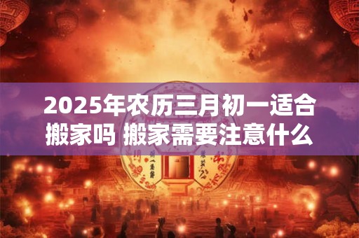 2025年农历三月初一适合搬家吗 搬家需要注意什么 2025年农历三月初一适合搬家吗 搬家需要注意什么