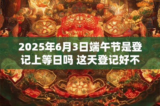 2025年6月3日端午节是登记上等日吗 这天登记好不好 2025年6月3日端午节是登记上等日吗 这天登记好不好