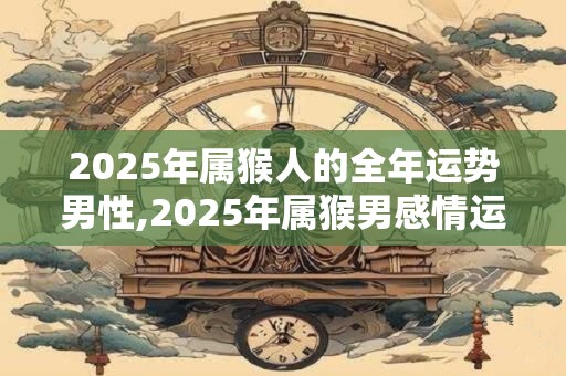 2025年属猴人的全年运势男性,2025年属猴男感情运势好不好？