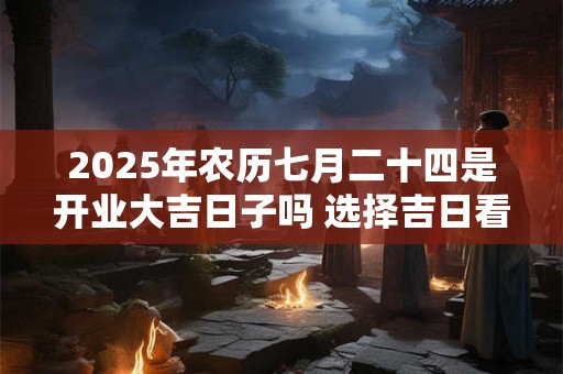 2025年农历七月二十四是开业大吉日子吗 选择吉日看八字