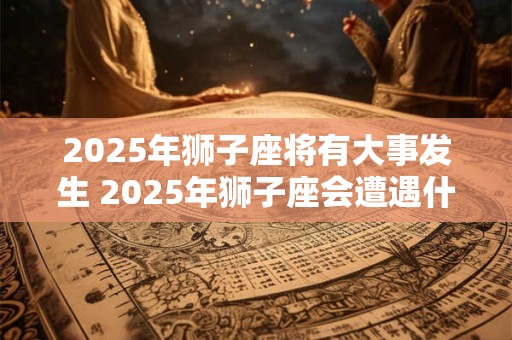 2025年狮子座将有大事发生 2025年狮子座会遭遇什么大事