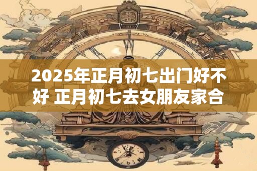 2025年正月初七出门好不好 正月初七去女朋友家合适不