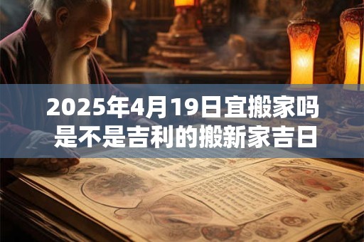2025年4月19日宜搬家吗 是不是吉利的搬新家吉日