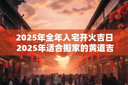 2025年全年入宅开火吉日 2025年适合搬家的黄道吉日 2025年全年入宅开火吉日 2025年适合搬家的黄道吉日