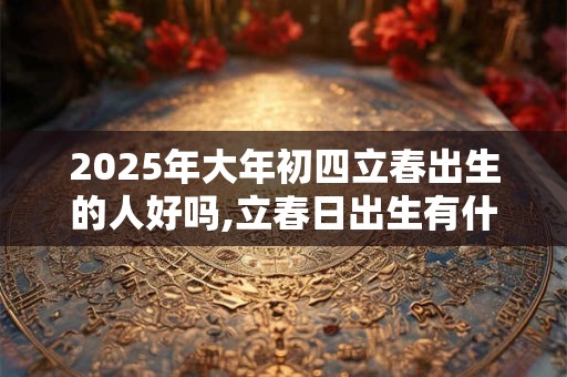 2025年大年初四立春出生的人好吗,立春日出生有什么说法？