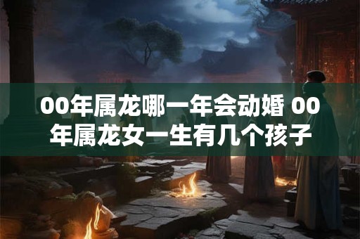 00年属龙哪一年会动婚 00年属龙女一生有几个孩子 00年属龙哪一年会动婚 00年属龙女一生有几个孩子