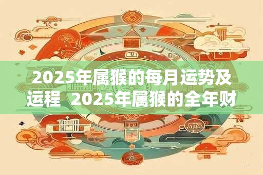 2025年属猴的每月运势及运程  2025年属猴的全年财运运势