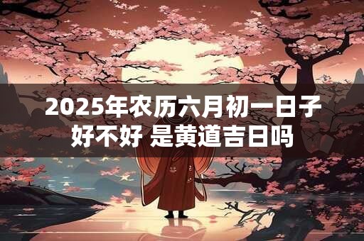 2025年农历六月初一日子好不好 是黄道吉日吗 2025年农历六月初一日子好不好 是黄道吉日吗