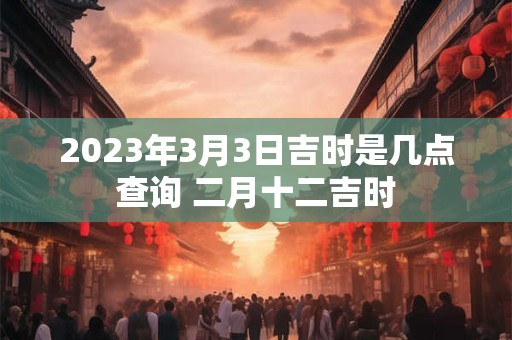 2023年3月3日吉时是几点查询 二月十二吉时