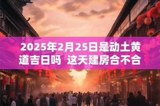 2025年2月25日是动土黄道吉日吗  这天建房合不合适
