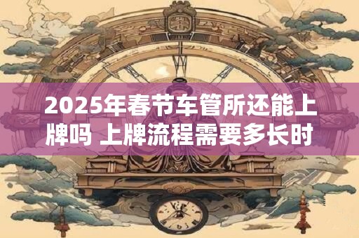 2025年春节车管所还能上牌吗 上牌流程需要多长时间 2025年春节车管所还能上牌吗 上牌流程需要多长时间