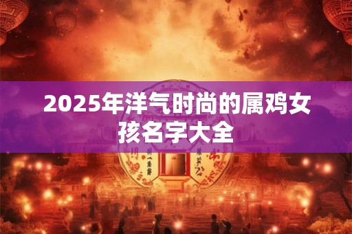 2025年洋气时尚的属鸡女孩名字大全