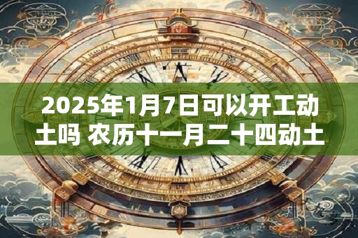 2025年1月7日可以开工动土吗 农历十一月二十四动土怎么样