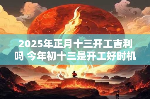 2025年正月十三开工吉利吗 今年初十三是开工好时机吗