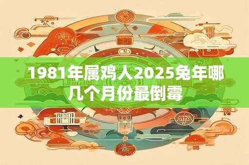1981年属鸡人2025兔年哪几个月份最倒霉