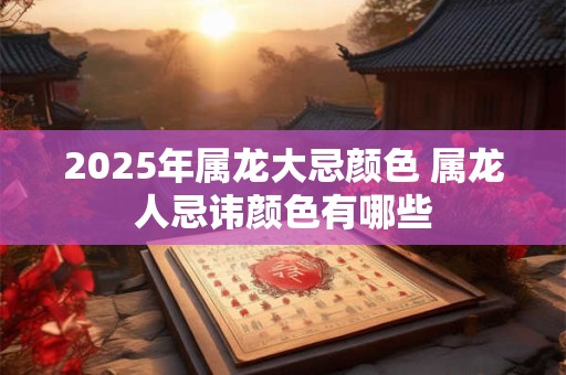 2025年属龙大忌颜色 属龙人忌讳颜色有哪些