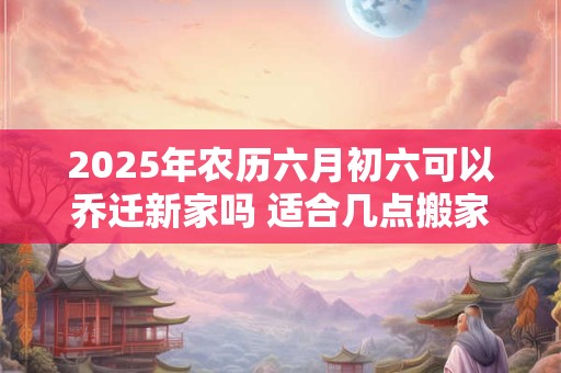 2025年农历六月初六可以乔迁新家吗 适合几点搬家
