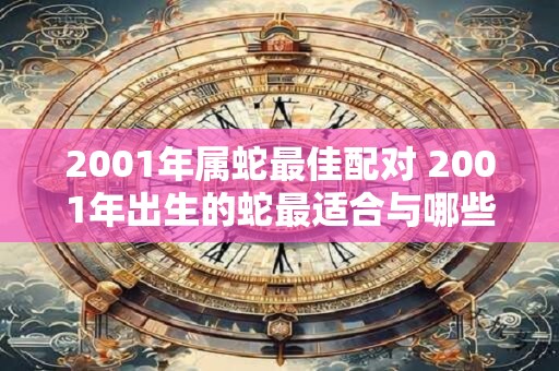 2001年属蛇最佳配对 2001年出生的蛇最适合与哪些属相进行恋爱或婚姻配对