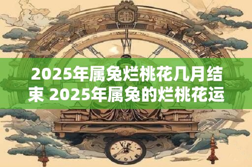 2025年属兔烂桃花几月结束 2025年属兔的烂桃花运指的是哪几个月何时结束 2025年属兔烂桃花几月结束 2025年属兔的烂桃花运指的是哪几个月何时结束