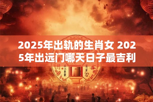 2025年出轨的生肖女 2025年出远门哪天日子最吉利