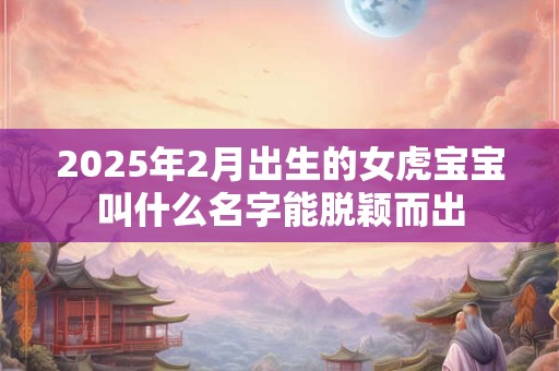 2025年2月出生的女虎宝宝叫什么名字能脱颖而出 2025年2月出生的女虎宝宝叫什么名字能脱颖而出