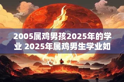 2005属鸡男孩2025年的学业 2025年属鸡男生学业如何 2005属鸡男孩2025年的学业 2025年属鸡男生学业如何