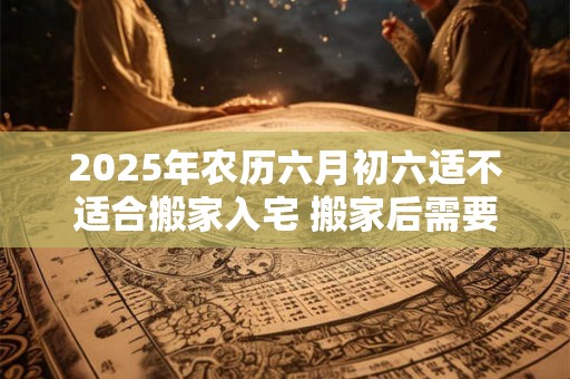 2025年农历六月初六适不适合搬家入宅 搬家后需要注意什么