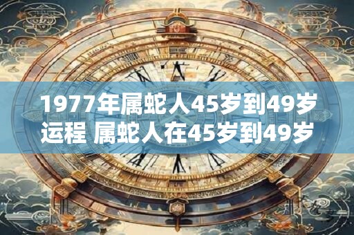 1977年属蛇人45岁到49岁运程 属蛇人在45岁到49岁时运程如何针对1977年出生的人