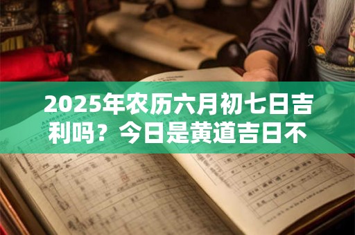 2025年农历六月初七日吉利吗？今日是黄道吉日不