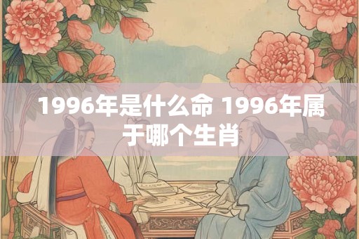 1996年是什么命 1996年属于哪个生肖