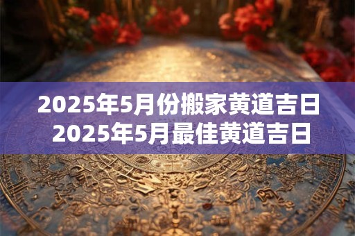 2025年5月份搬家黄道吉日 2025年5月最佳黄道吉日搬家
